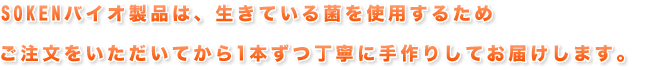SOKENバイオ製品は、生きている菌を使用するためご注文をいただいてから1本ずつ丁寧に手作りしてお届けします。