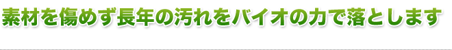 素材を傷めず長年の汚れをバイオの力で落とします